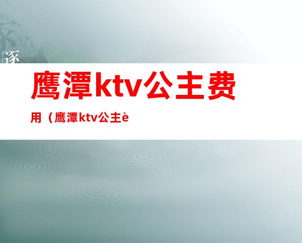 鹰潭ktv公主费用(鹰潭ktv公主费用多少)