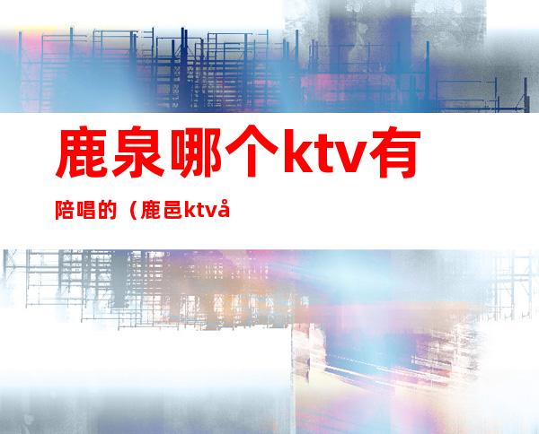 鹿泉哪个ktv有陪唱的(鹿邑ktv哪有陪唱)