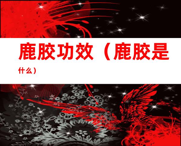 鹿胶功效(鹿胶是什么)