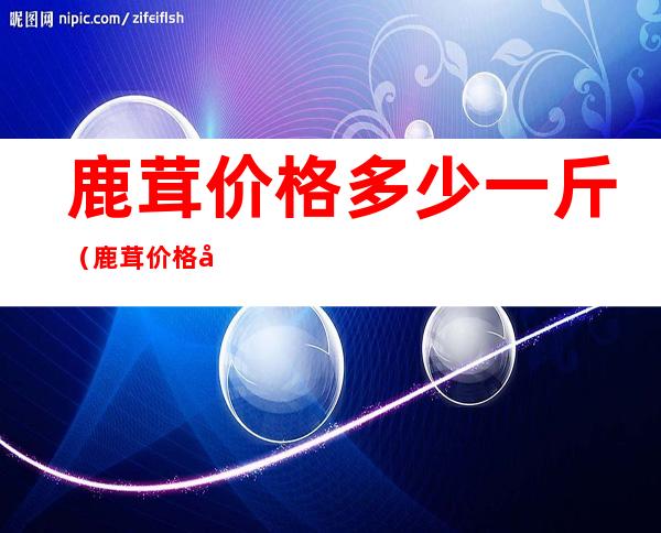 鹿茸价格多少一斤（鹿茸价格多少一斤鹿茸保质期?）