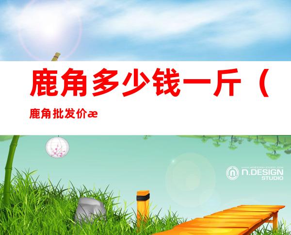 鹿角多少钱一斤(鹿角批发价格)
