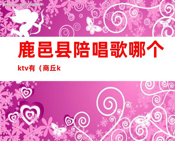 鹿邑县陪唱歌哪个ktv有（商丘ktv哪里有陪唱）