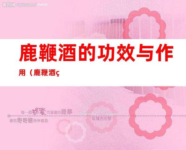 鹿鞭酒的功效与作用(鹿鞭酒的功效与作用吃法)
