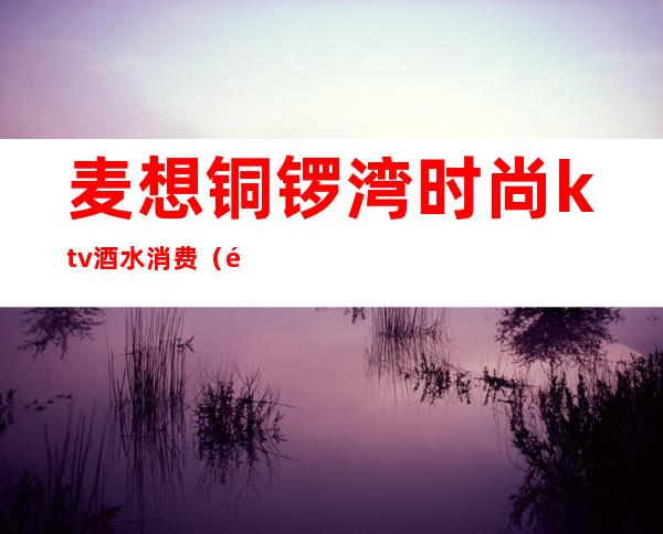 麦想铜锣湾时尚ktv酒水消费（麦想铜锣湾KTV(时尚港店)怎么样）