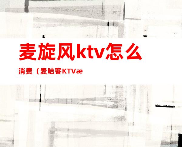 麦旋风ktv怎么消费(麦咭客KTV怎么样)