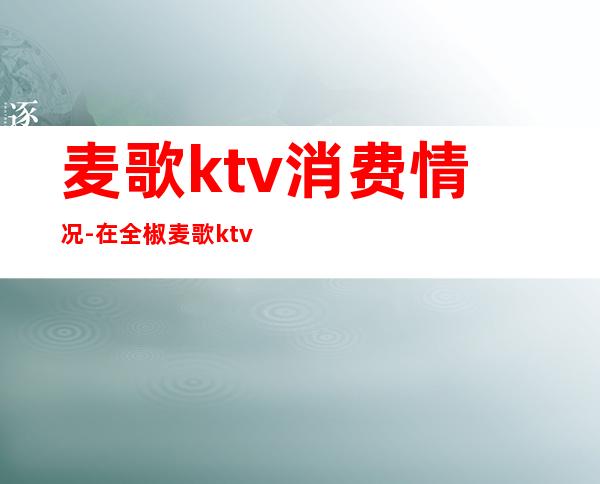 麦歌ktv消费情况-在全椒麦歌ktv怎么投诉服务员