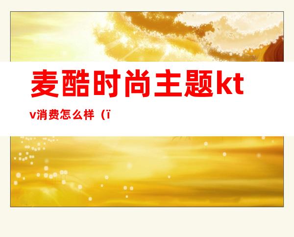 麦酷时尚主题ktv消费怎么样()
