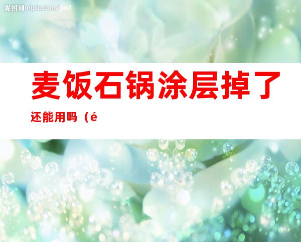 麦饭石锅涂层掉了还能用吗(麦饭石锅涂层掉了还能用吗有毒吗)