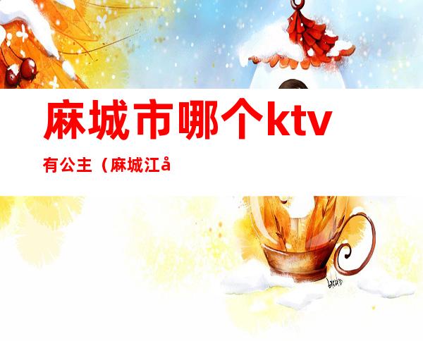 麻城市哪个ktv有公主（麻城江南会ktv公主可以约吗）