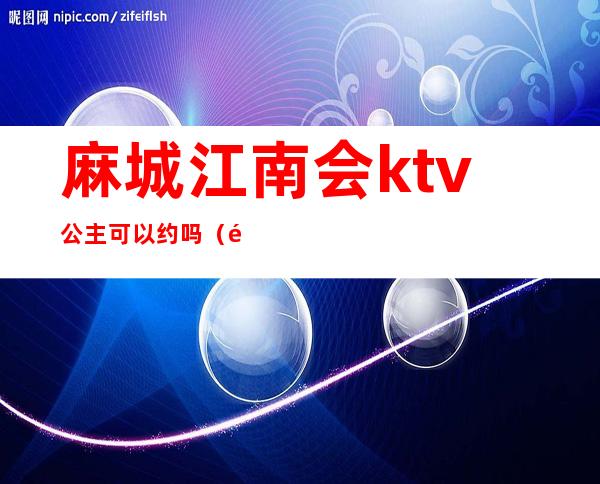 麻城江南会ktv公主可以约吗（麻城江南会ktv公主多少钱一个）