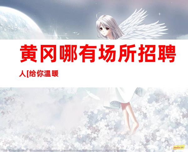 黄冈哪有场所招聘人[给你温暖给你爱]更高