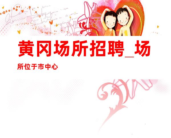 黄冈场所招聘_场所位于市中心_欢迎你的联系