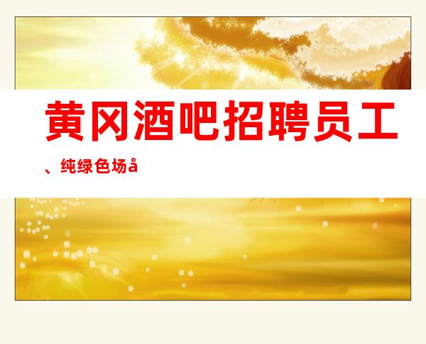 黄冈酒吧招聘员工、纯绿色场子没有不良内容保证上