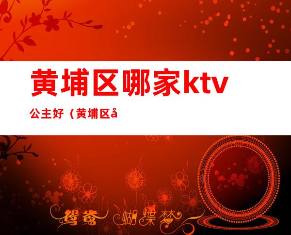 黄埔区哪家ktv公主好(黄埔区哪家ktv公主好玩)