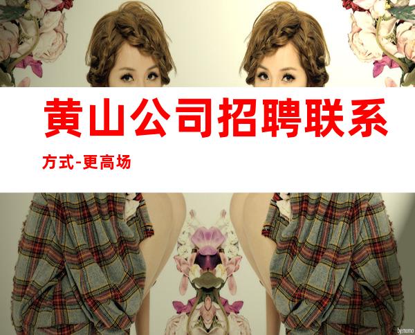 黄山公司招聘联系方式-更高场颜子换