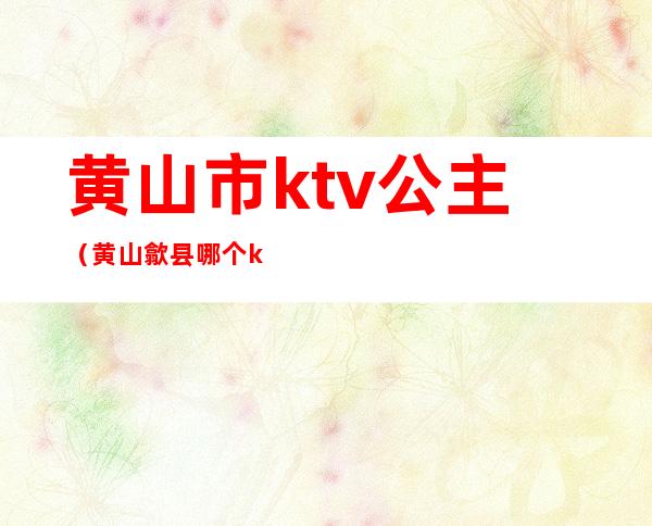 黄山市ktv公主(黄山歙县哪个ktv有公主)