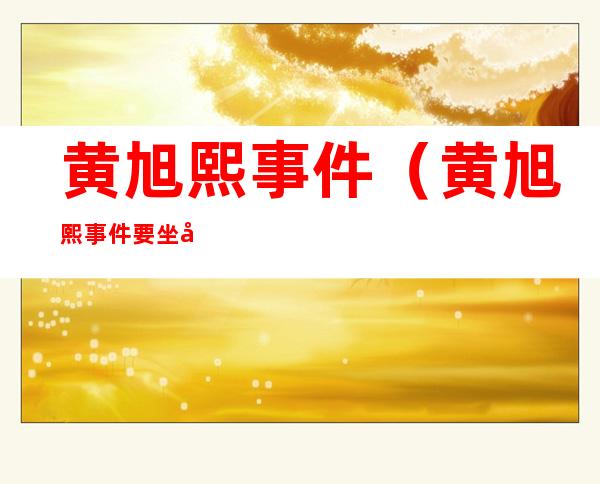 黄旭熙事件(黄旭熙事件要坐多久牢)
