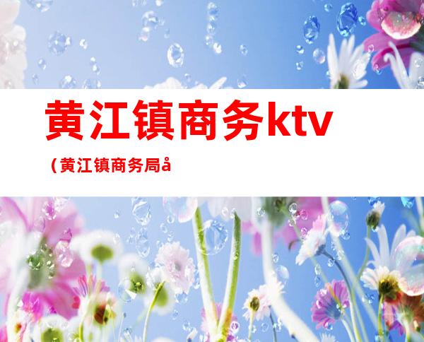 黄江镇商务ktv(黄江镇商务局局长余叶章)