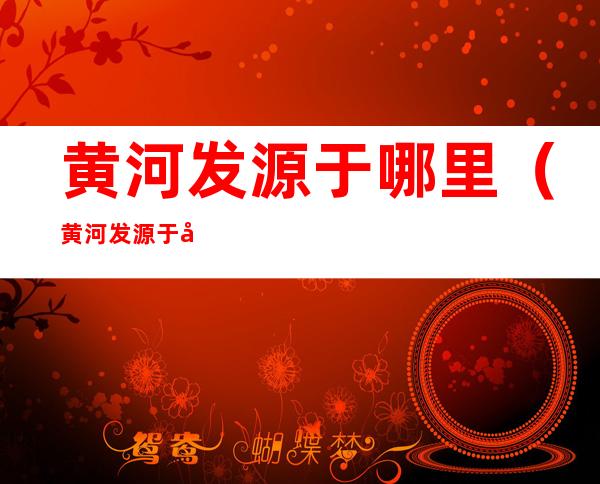 黄河发源于哪里(黄河发源于哪里山脉)