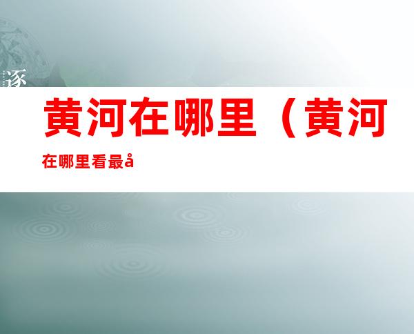 黄河在哪里(黄河在哪里看最壮观)