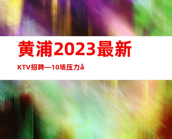 黄浦2023最.新KTV招聘—10场压力小—找工作更要看
