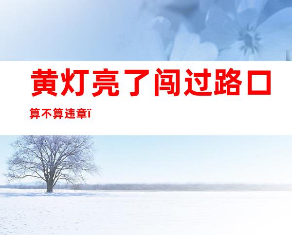 黄灯亮了闯过路口算不算违章(电动车黄灯亮了闯过路口算不算违章)