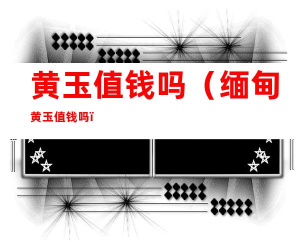 黄玉值钱吗(缅甸黄玉值钱吗)