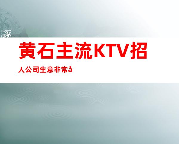 黄石主流KTV招人 公司生意非常好 本地团队带你赚