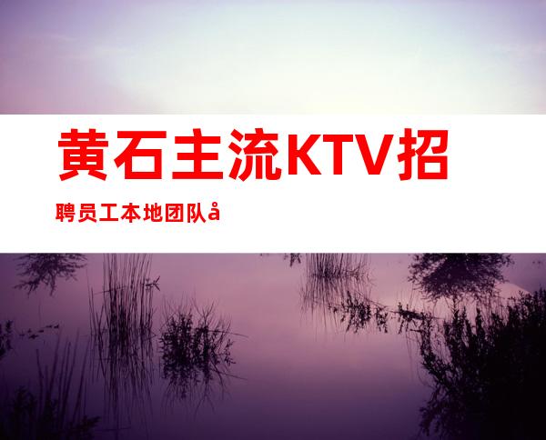 黄石主流KTV招聘员工 本地团队带你赚 包上班