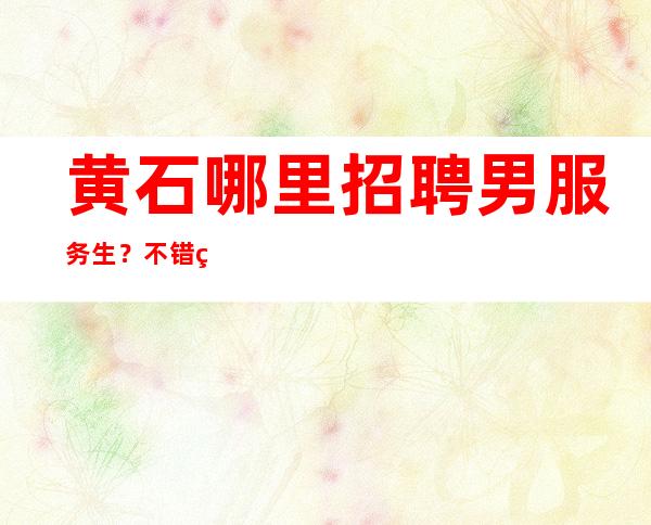黄石哪里招聘男服务生？不错的服务员场预约消费低经济实惠