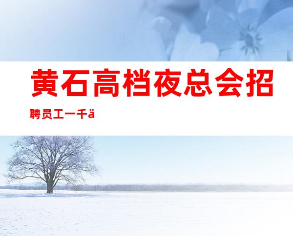 黄石高档夜总会招聘员工一千二起-优质夜总会团队