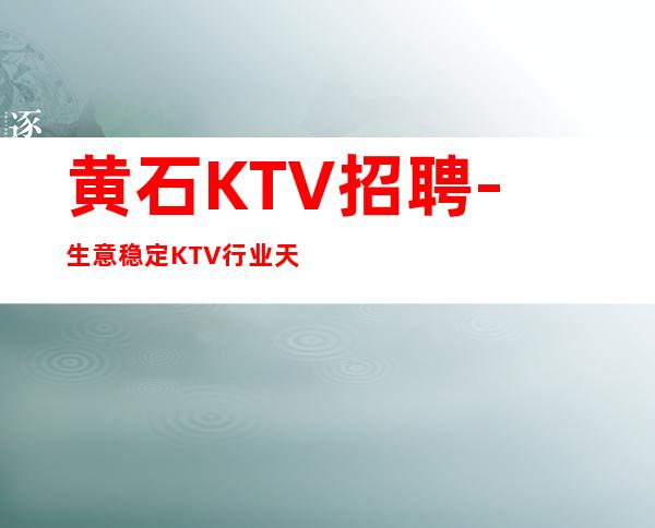 黄石KTV招聘-生意稳定KTV行业天花板