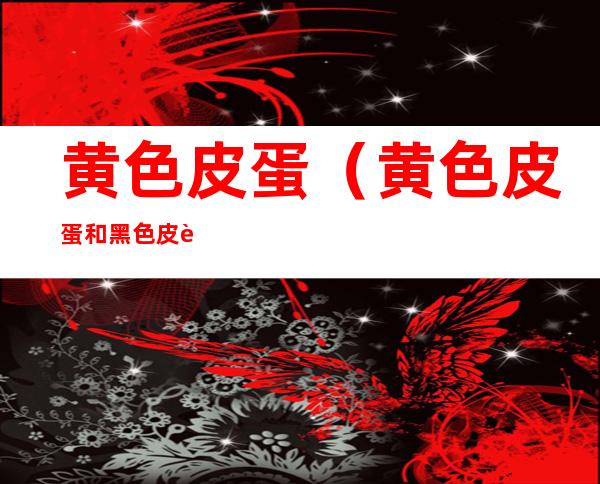 黄色皮蛋(黄色皮蛋和黑色皮蛋哪个好吃)