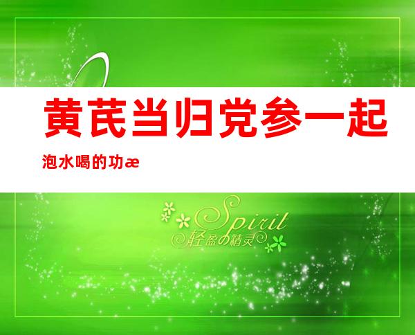 黄芪当归党参一起泡水喝的功效与作用(黄芪,当归,党参一起泡水喝的功效与禁忌)