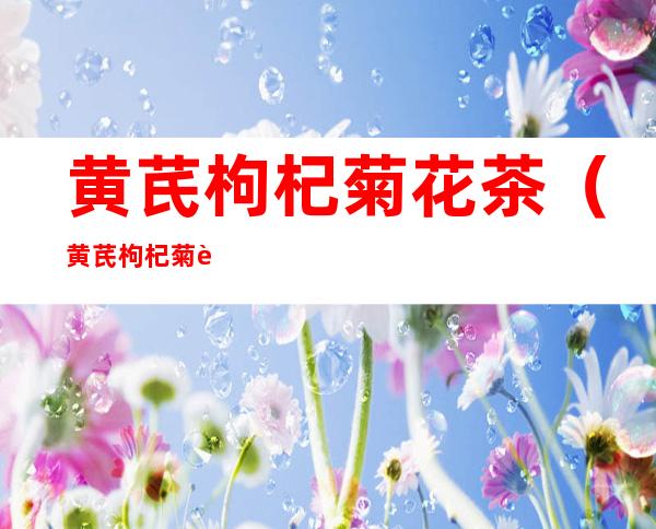 黄芪枸杞菊花茶(黄芪枸杞菊花茶每天什么时间喝)