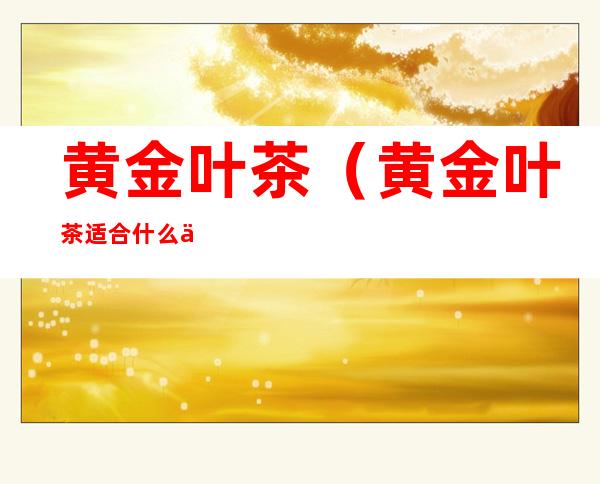 黄金叶茶(黄金叶茶适合什么人喝)