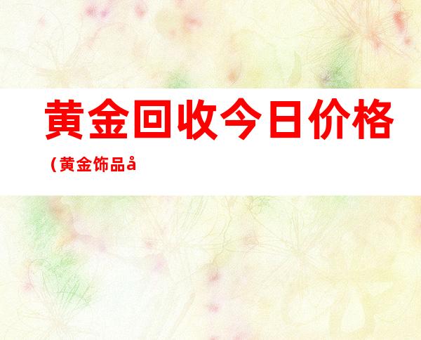黄金回收今日价格(黄金饰品回收价格今日最新)