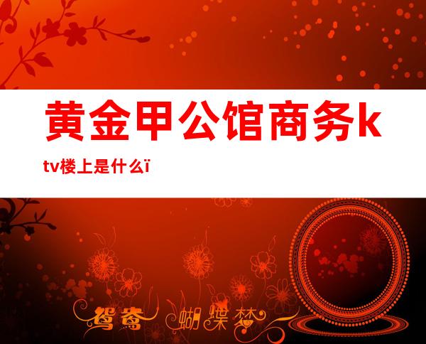 黄金甲公馆商务ktv楼上是什么（）
