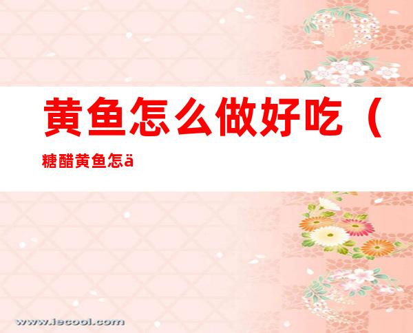 黄鱼怎么做好吃(糖醋黄鱼怎么做好吃)