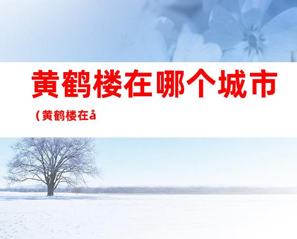 黄鹤楼在哪个城市(黄鹤楼在哪个城市?襄阳,长沙,武汉,杭州)