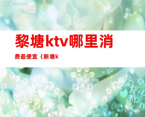 黎塘ktv哪里消费最便宜(新塘ktv哪里好玩)