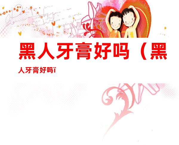 黑人牙膏好吗(黑人牙膏好吗?)