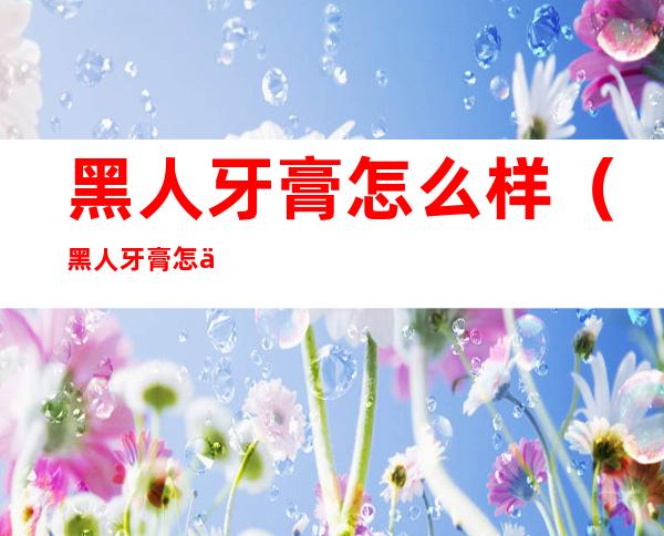 黑人牙膏怎么样(黑人牙膏怎么样?能去除黄牙吗)
