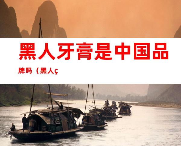 黑人牙膏是中国品牌吗（黑人牙膏是中国品牌吗中华是外国的）