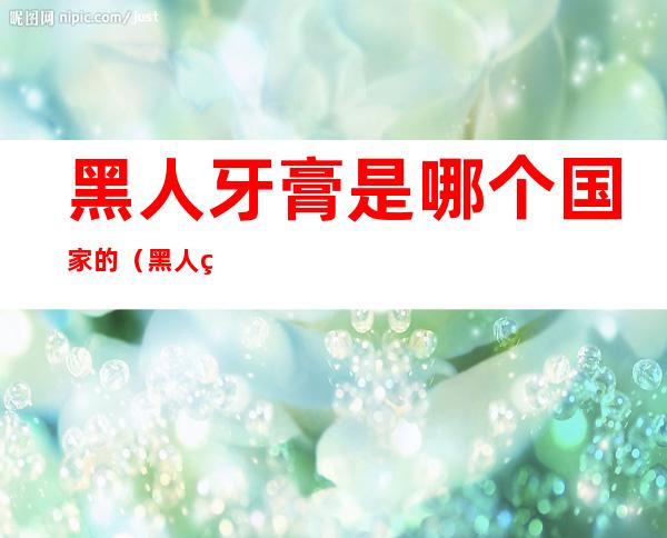 黑人牙膏是哪个国家的(黑人牙膏到底是哪个国家的)