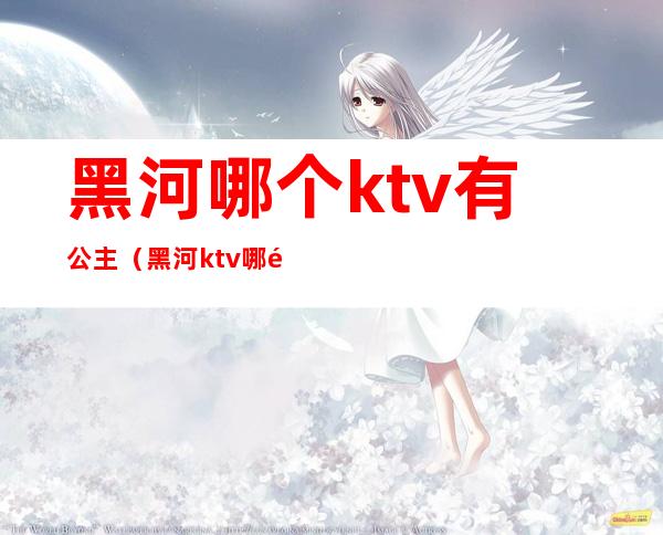黑河哪个ktv有公主(黑河ktv哪里有陪唱)
