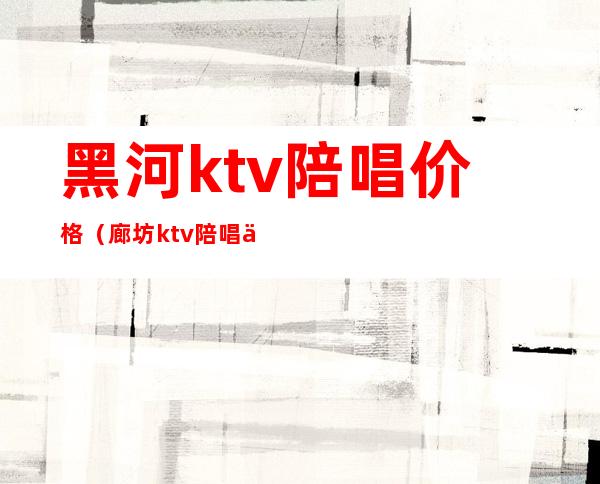 黑河ktv陪唱价格（廊坊ktv陪唱价格）