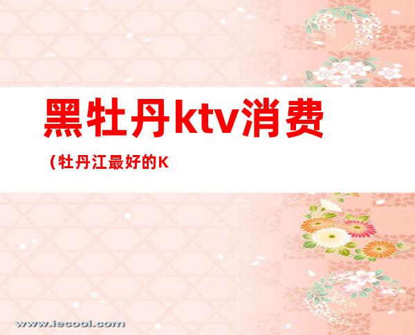 黑牡丹ktv消费(牡丹江最好的KTV)