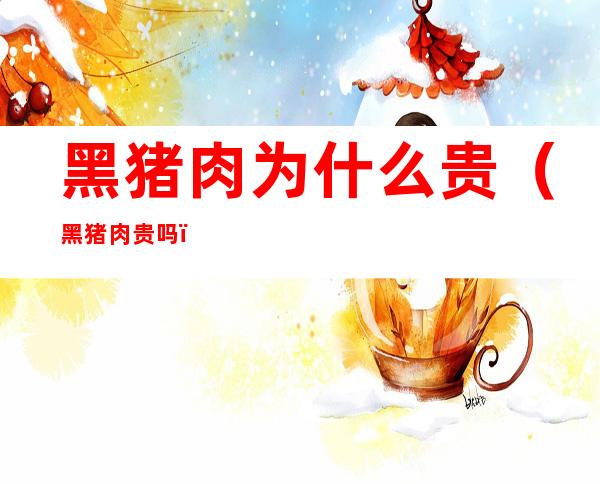 黑猪肉为什么贵(黑猪肉贵吗)