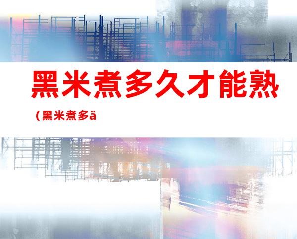 黑米煮多久才能熟（黑米煮多久才能熟电饭煲）